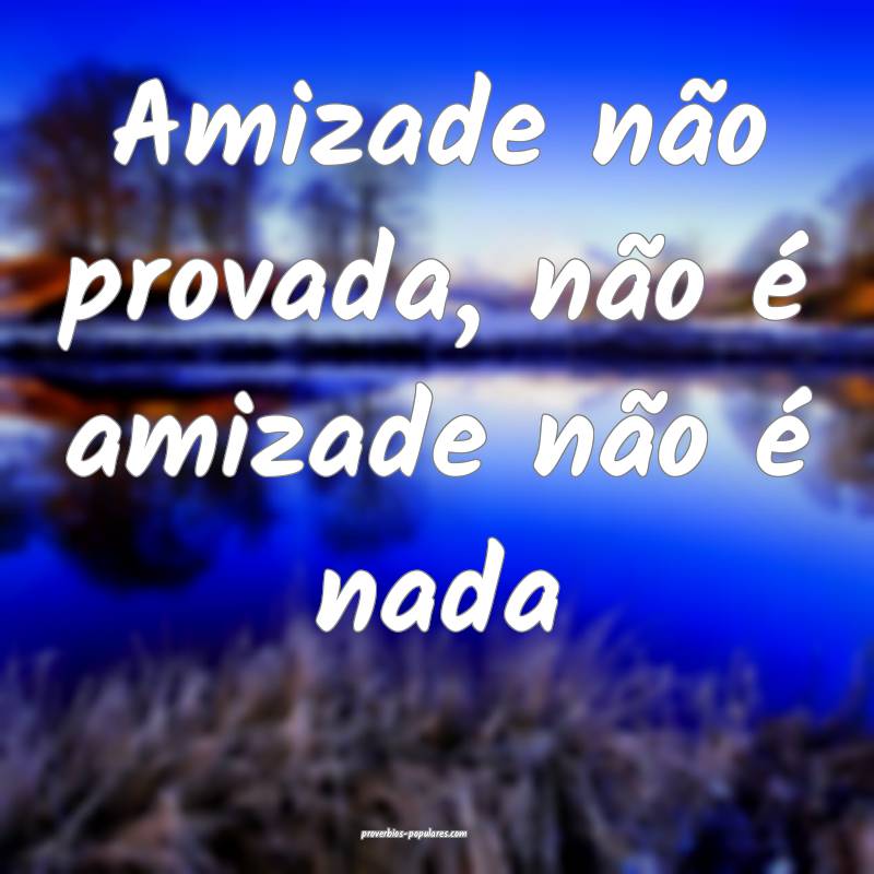 Amizade não provada, não é amizade não é nada...