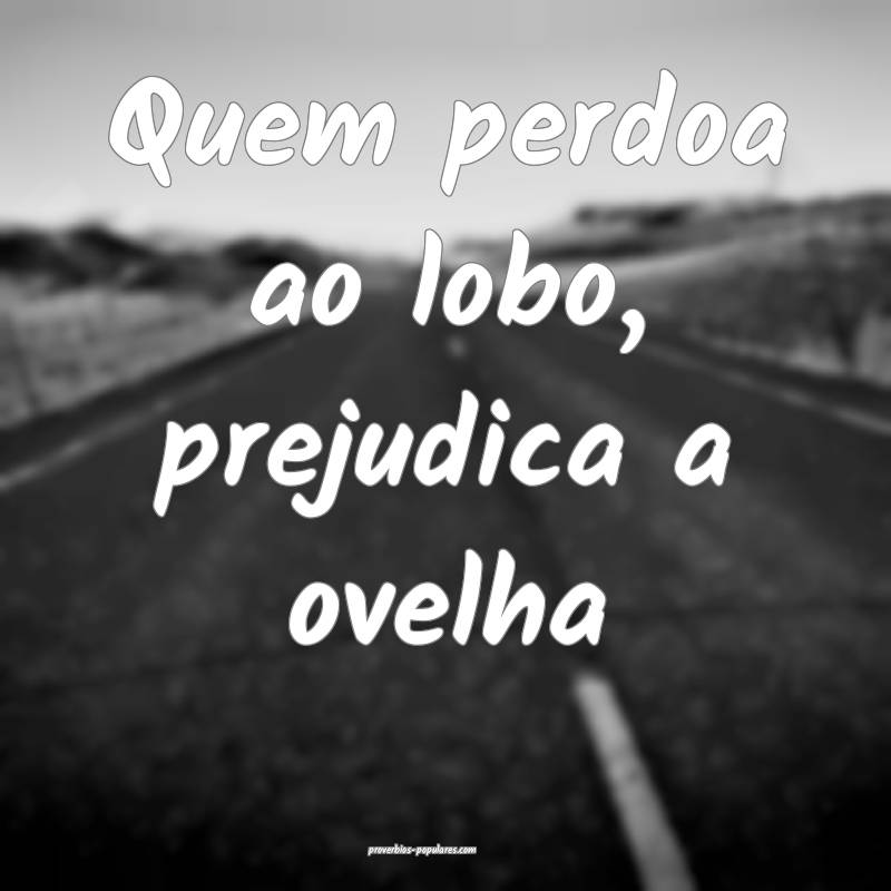 Quem perdoa ao lobo, prejudica a ovelha...