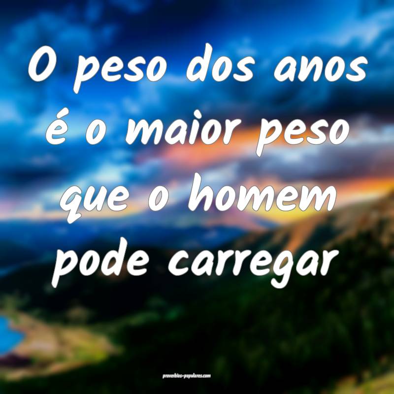 O peso dos anos é o maior peso que o homem pode carregar...