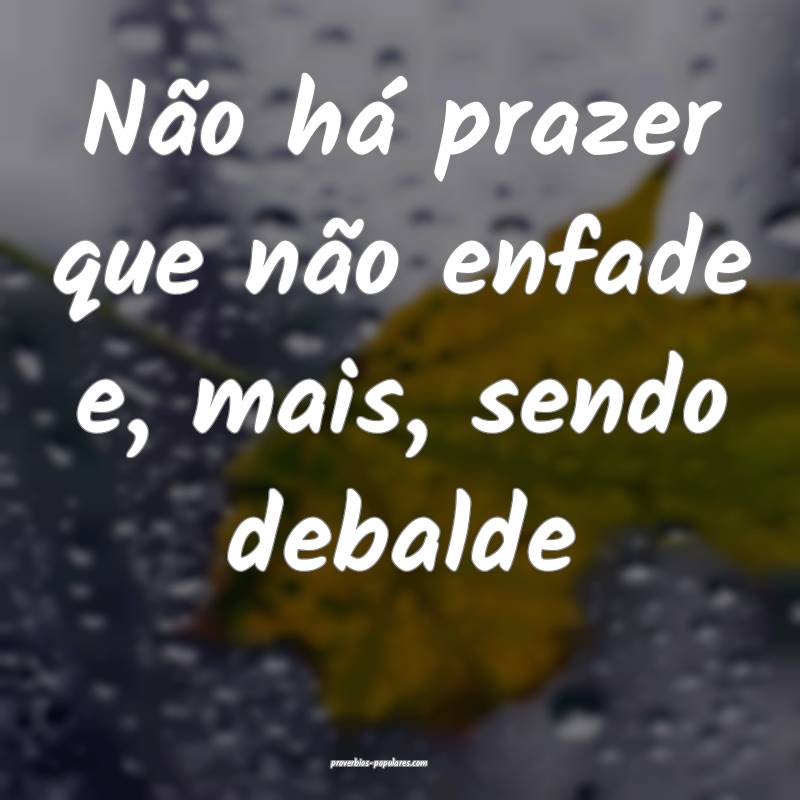 Não há prazer que não enfade e, mais, sendo debalde...