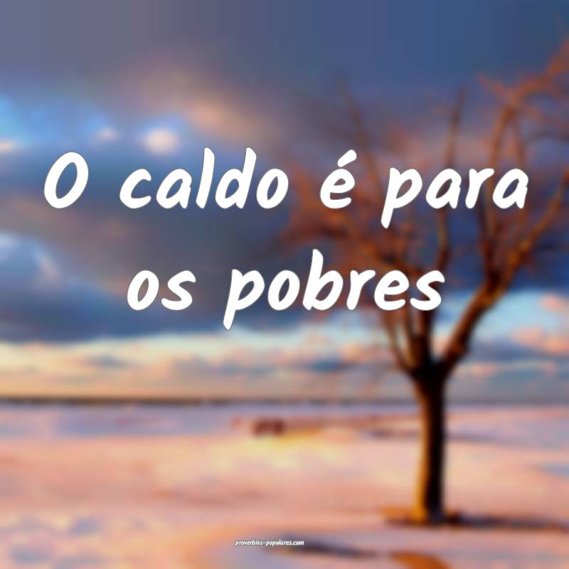 O caldo é para os pobres ...