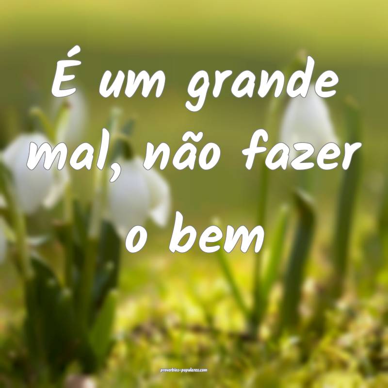 É um grande mal, não fazer o bem...