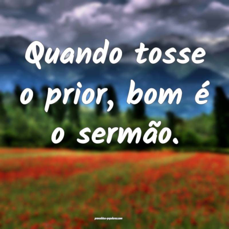 Quando tosse o prior, bom é o sermão.
...