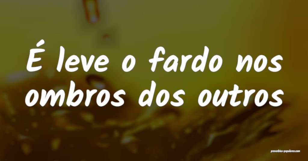 É leve o fardo nos ombros dos outros...