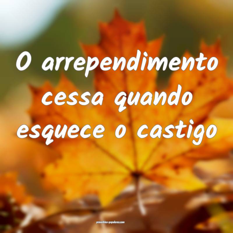 O arrependimento cessa quando esquece o castigo ...