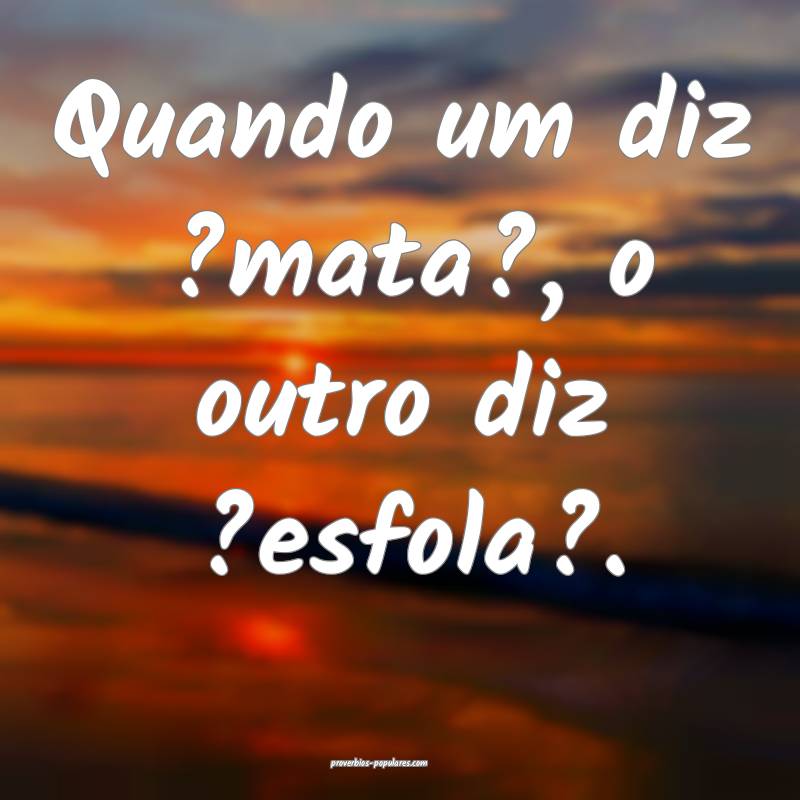 Quando um diz ?mata?, o outro diz ?esfola?.
...