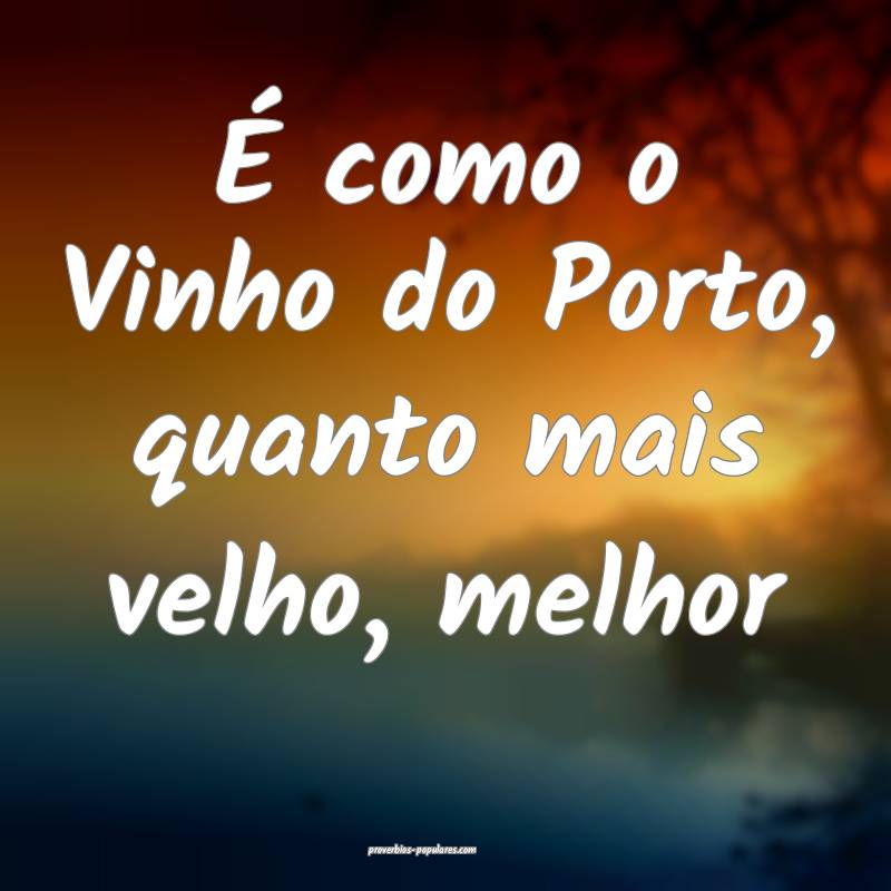 É como o Vinho do Porto, quanto mais velho, melhor...