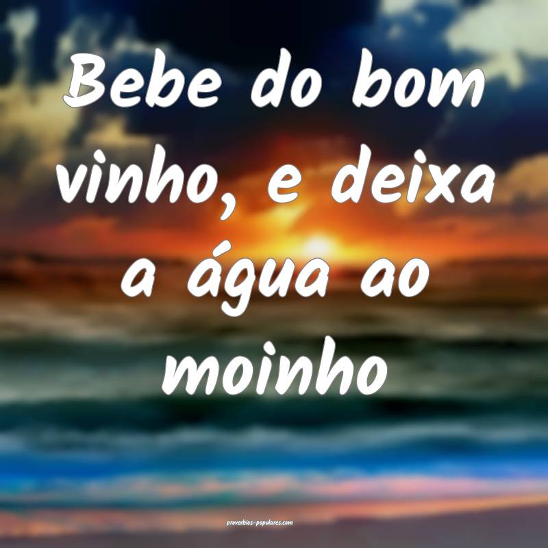 Bebe do bom vinho, e deixa a água ao moinho...