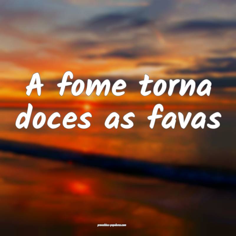 A fome torna doces as favas...
