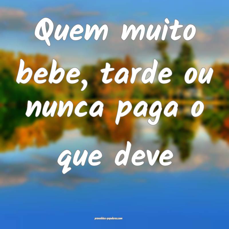 Quem muito bebe, tarde ou nunca paga o que deve...