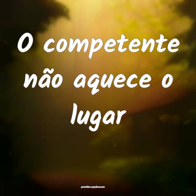 O competente não aquece o lugar...