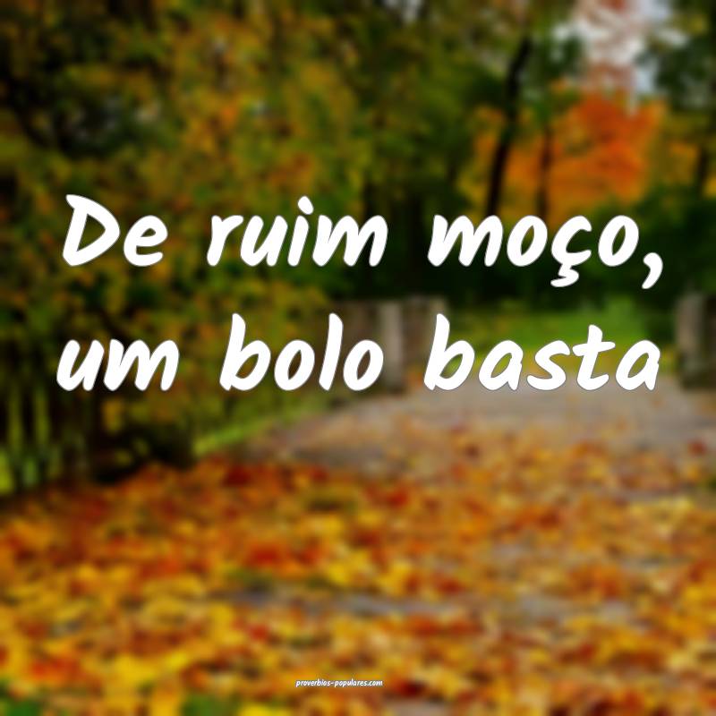 De ruim moço, um bolo basta...