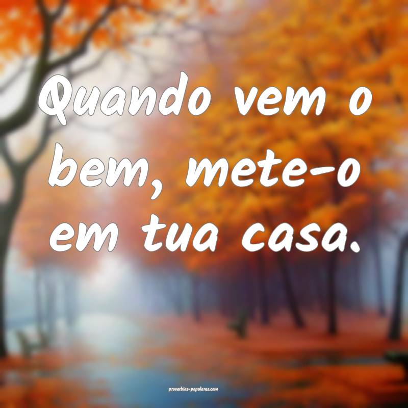Quando vem o bem, mete-o em tua casa.
...