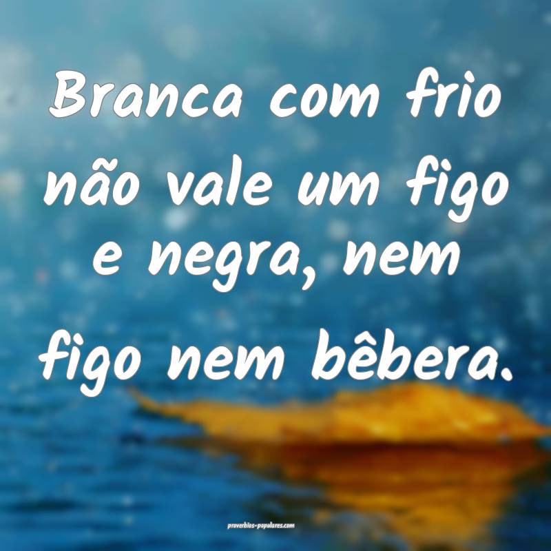 Branca com frio não vale um figo e negra, nem figo nem bêbera....