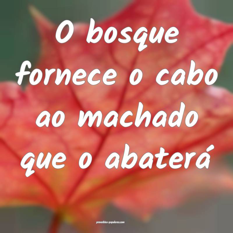 O bosque fornece o cabo ao machado que o abaterá...