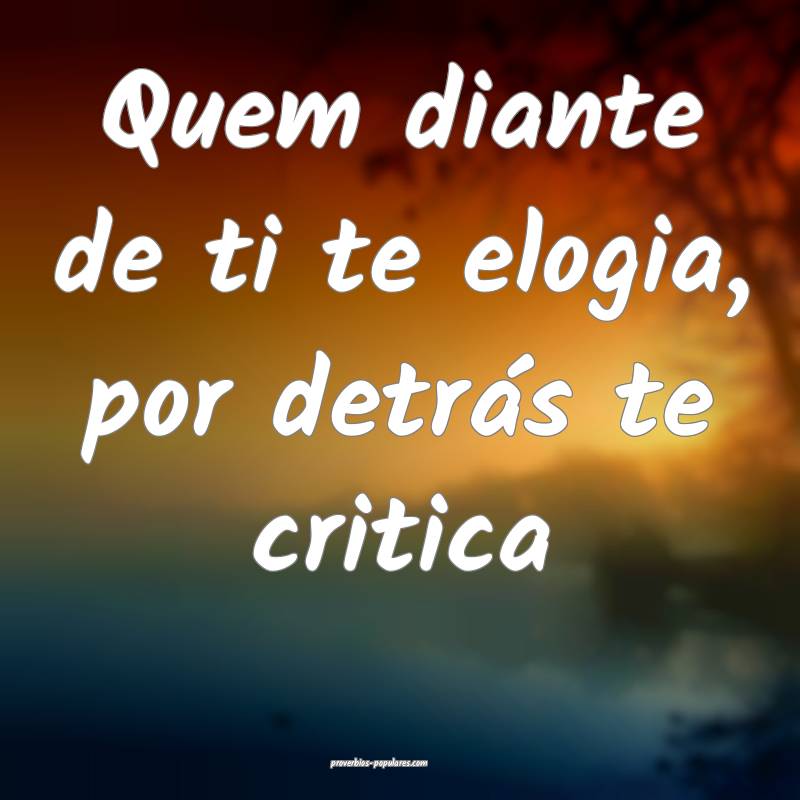 Quem diante de ti te elogia, por detrás te critica...