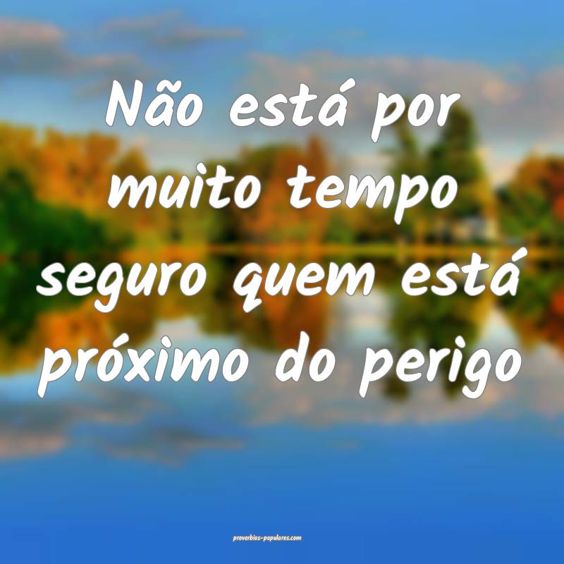 Não está por muito tempo seguro quem está próximo do perigo...