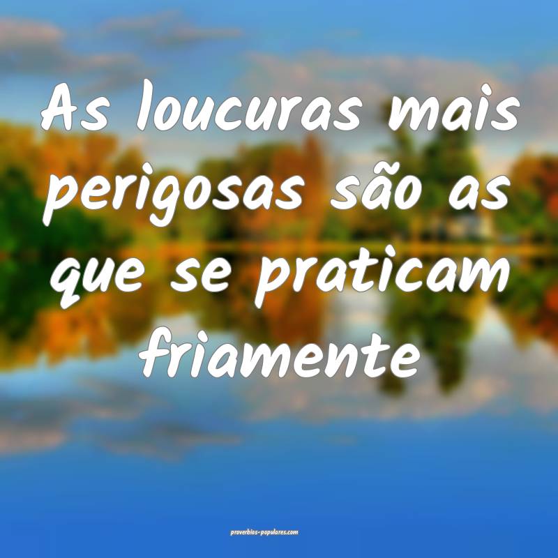 As loucuras mais perigosas são as que se praticam friamente...