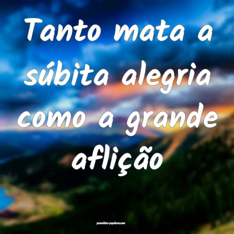 Tanto mata a súbita alegria como a grande aflição...