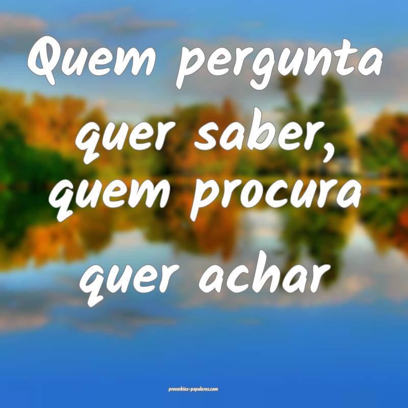 Quem pergunta quer saber, quem procura quer achar...