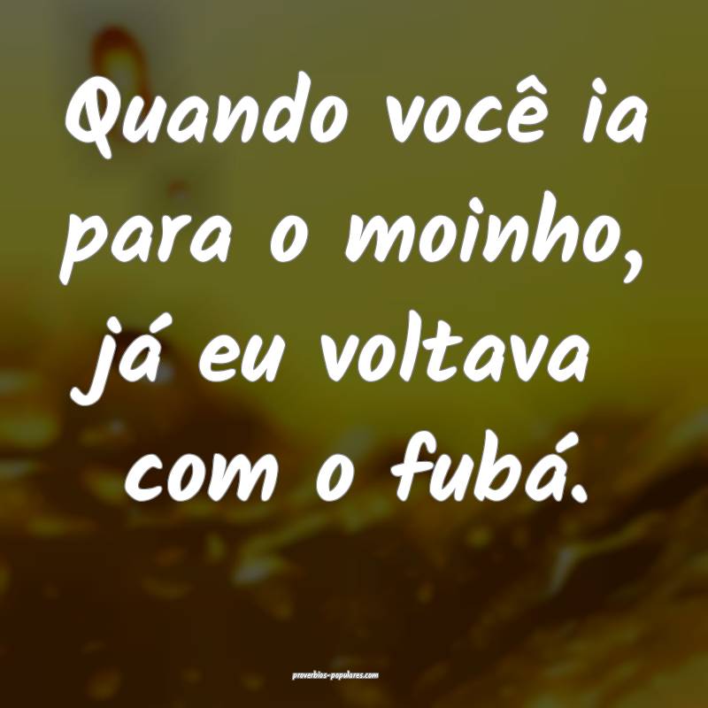 Quando você ia para o moinho, já eu voltava com o fubá.
...