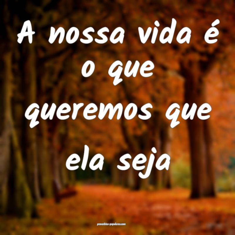 A nossa vida é o que queremos que ela seja ...