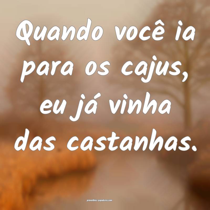 Quando você ia para os cajus, eu já vinha das castanhas.
...