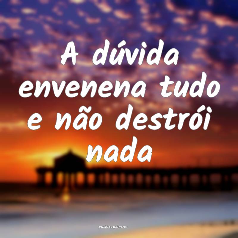 A dúvida envenena tudo e não destrói nada...