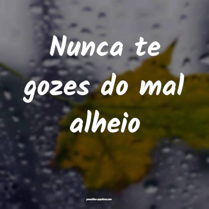 Nunca te gozes do mal alheio ...