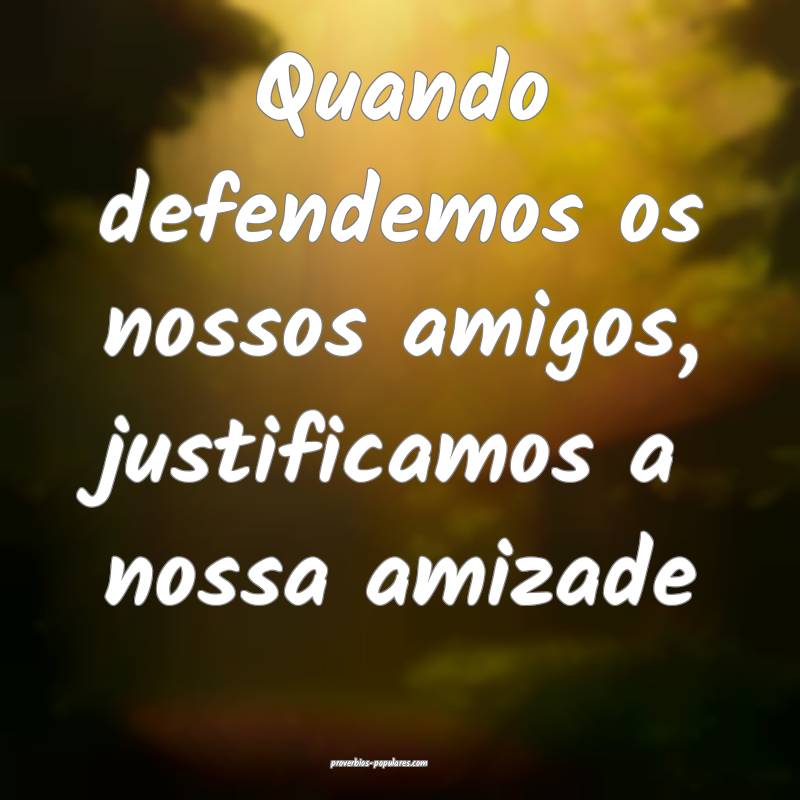 Quando defendemos os nossos amigos, justificamos a nossa amizade...