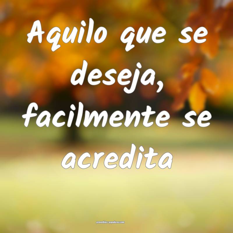 Aquilo que se deseja, facilmente se acredita ...