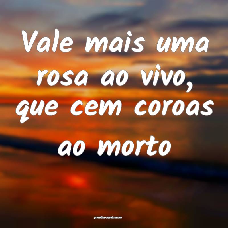 Vale mais uma rosa ao vivo, que cem coroas ao mort ...