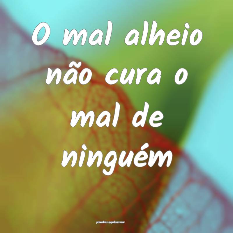 O mal alheio não cura o mal de ninguém ...