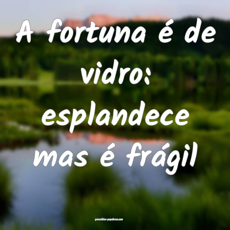 A fortuna é de vidro: esplandece mas é frágil...