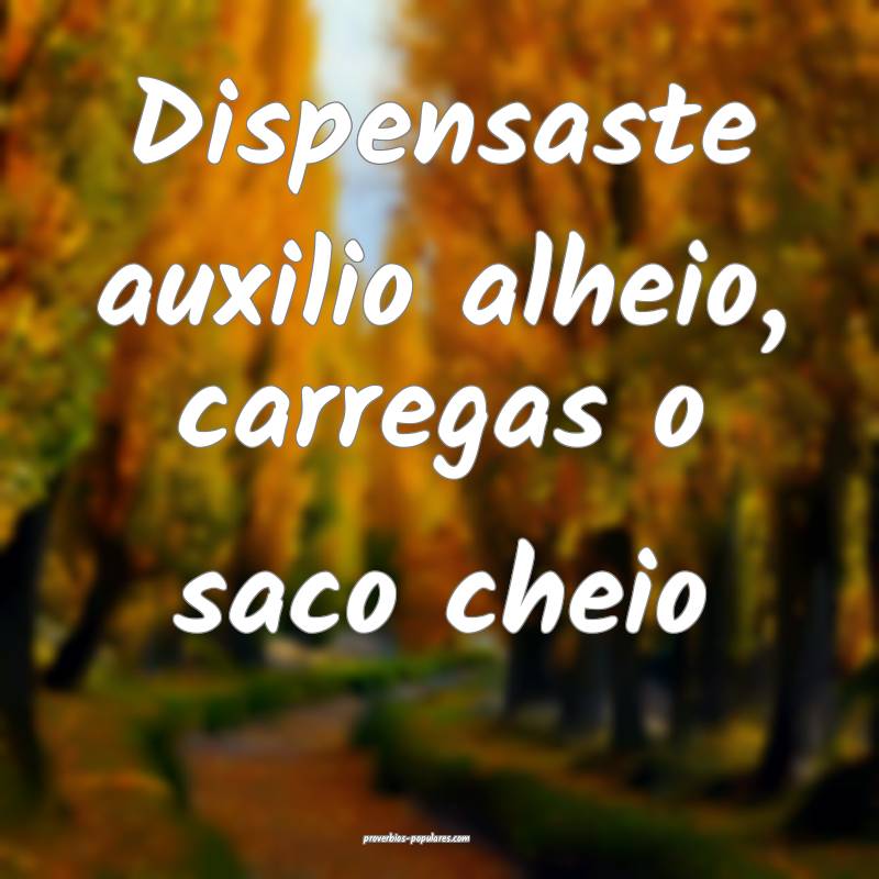 Dispensaste auxilio alheio, carregas o saco cheio...