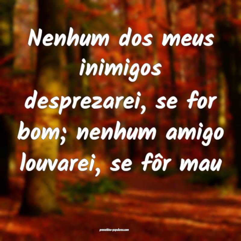 Nenhum dos meus inimigos desprezarei, se for bom; nenhum amigo louvare...