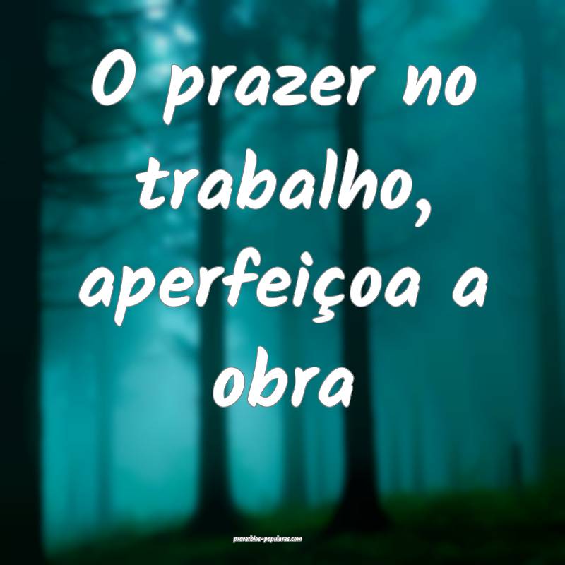 O prazer no trabalho, aperfeiçoa a obra ...