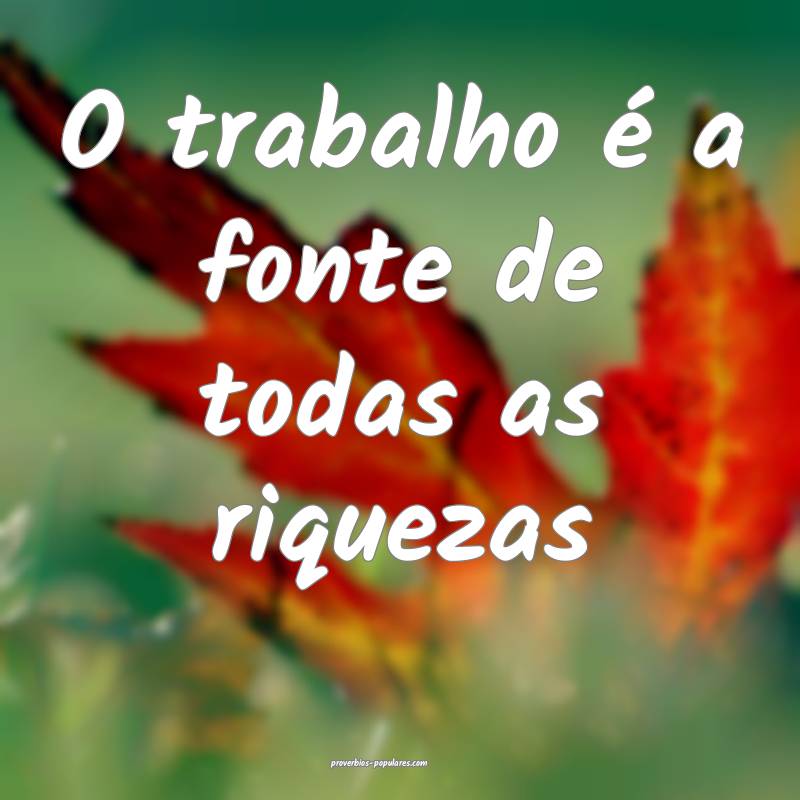 O trabalho é a fonte de todas as riquezas ...