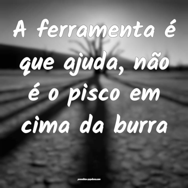 A ferramenta é que ajuda, não é o pisco em cima ...