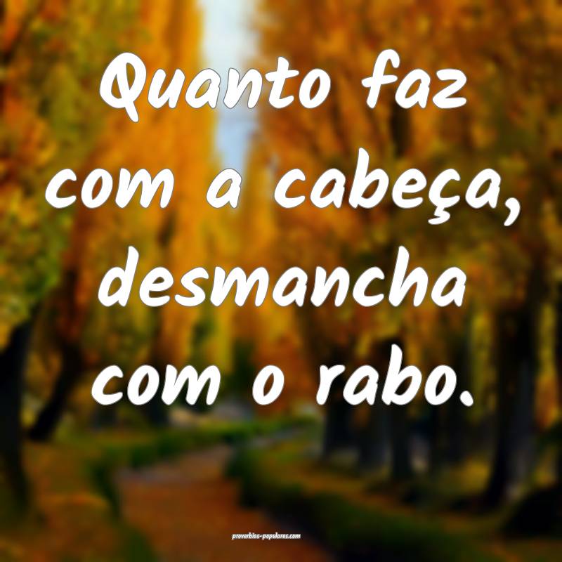 Quanto faz com a cabeça, desmancha com o rabo.
...