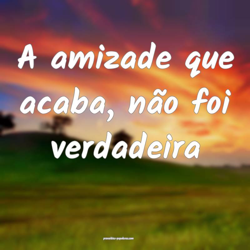 A amizade que acaba, não foi verdadeira...