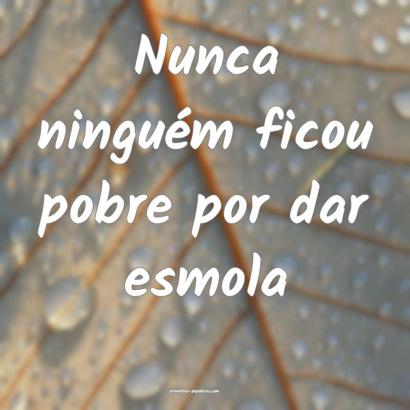 Nunca ninguém ficou pobre por dar esmola...