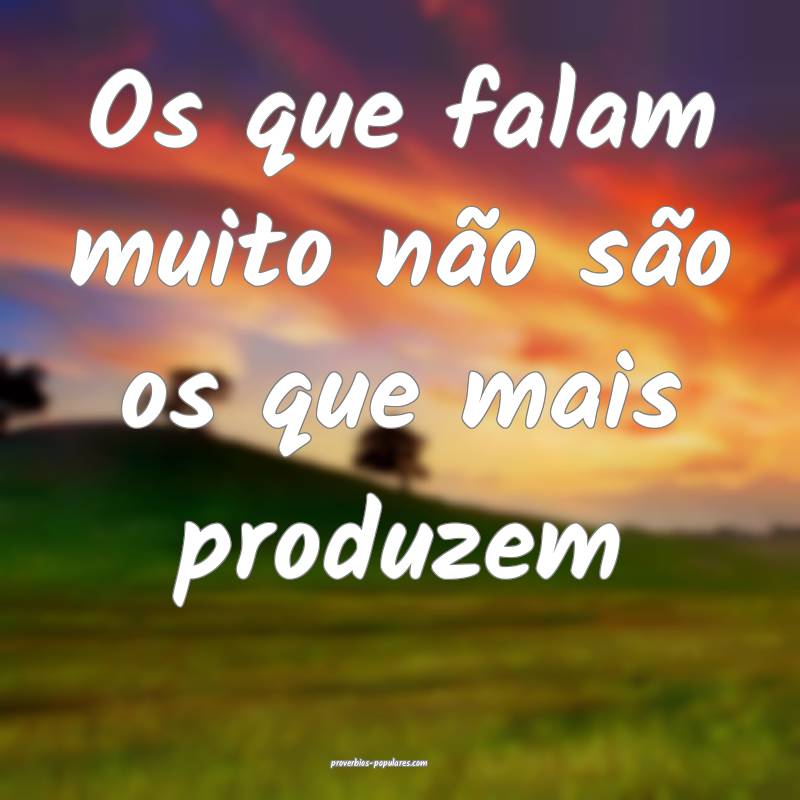 Os que falam muito não são os que mais produzem ...