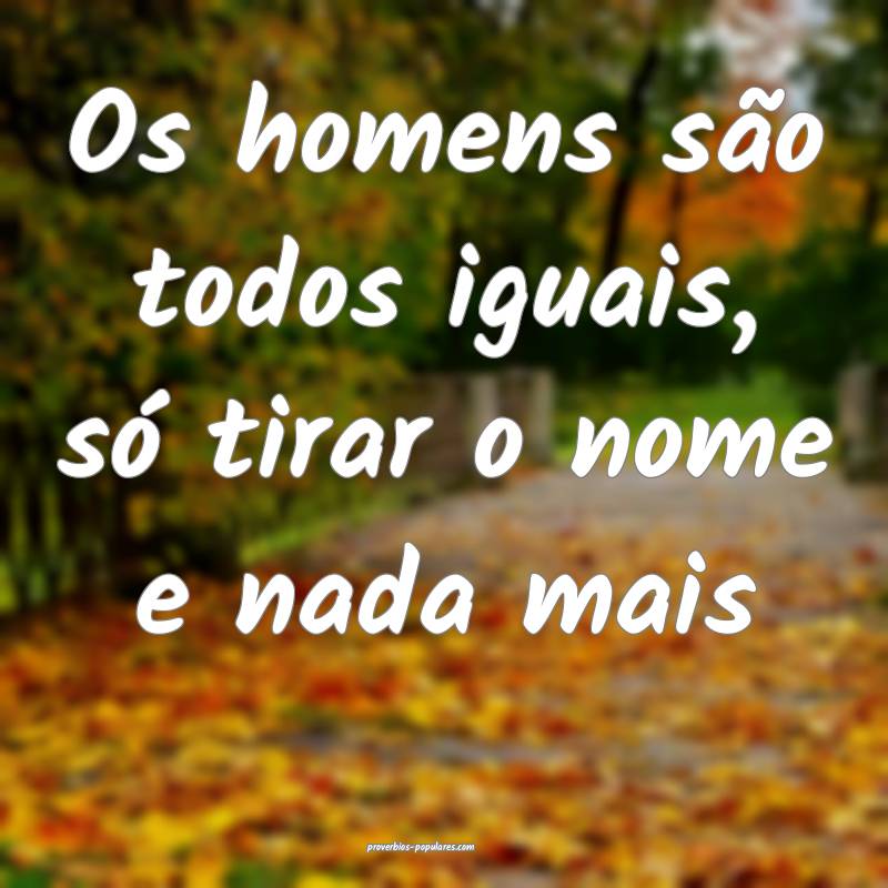 Os homens são todos iguais, só tirar o nome e na ...