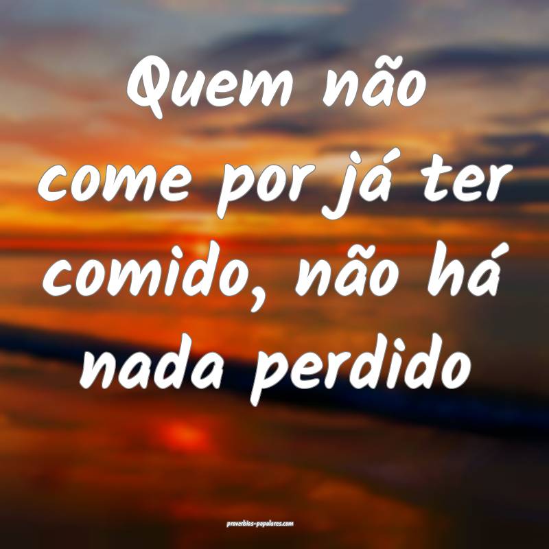 Quem não come por já ter comido, não há nada perdido...