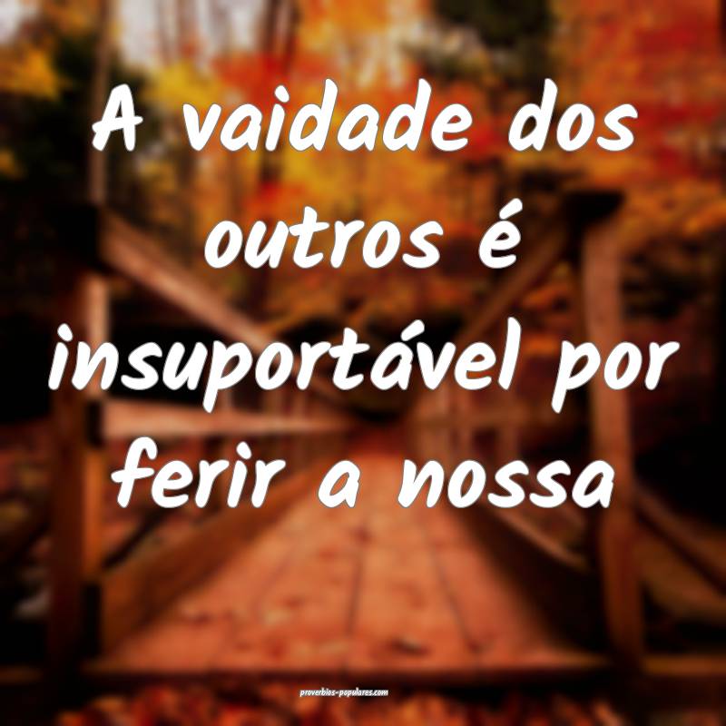 A vaidade dos outros é insuportável por ferir a  ...