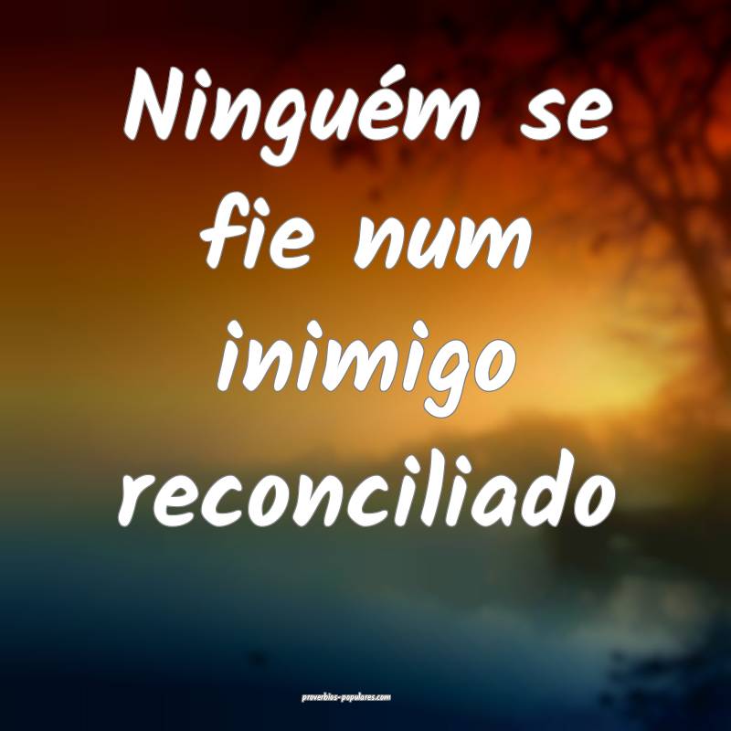 Ninguém se fie num inimigo reconciliado ...
