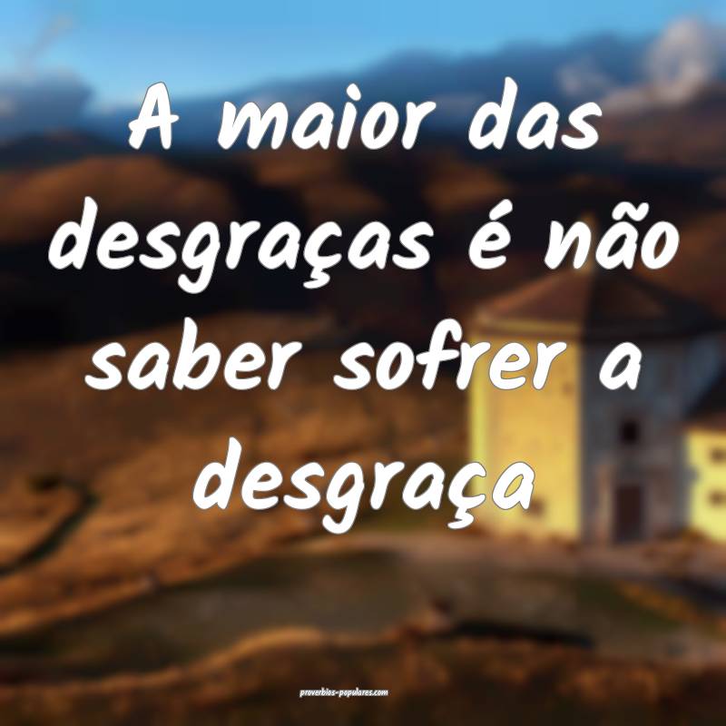 A maior das desgraças é não saber sofrer a desgraça...