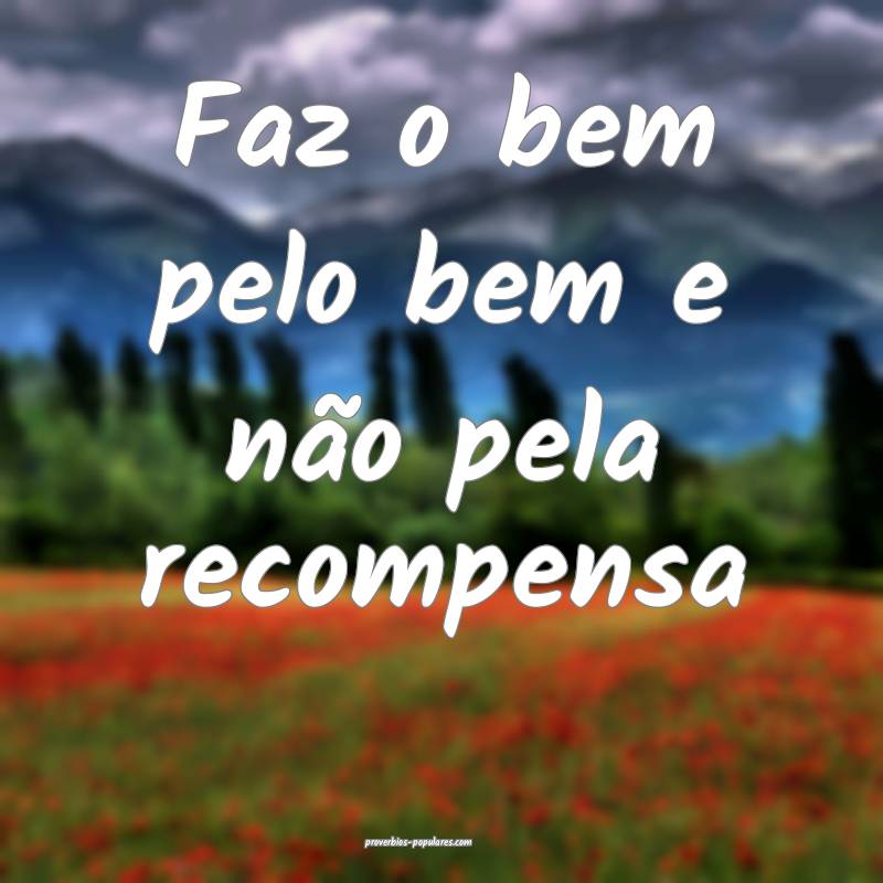Faz o bem pelo bem e não pela recompensa...
