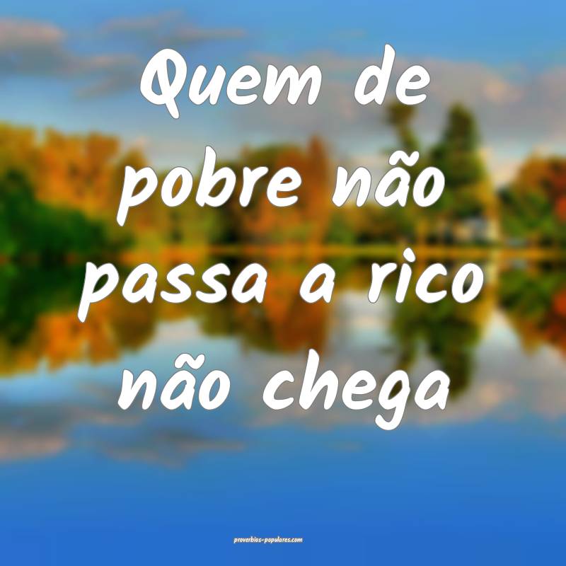 Quem de pobre não passa a rico não chega ...